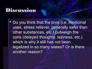 DDiissccuussssiioonn 
 DDoo yyoouu tthhiinnkk tthhaatt tthhee pprrooss ((ii..ee.. mmeeddiicciinnaall 
uusseess,, ssttrreessss rreelliieevveerr,, ggeenneerraallllyy ssaaffeerr tthhaann 
ootthheerr ssuubbssttaanncceess,, eettcc..)) oouuttwweeiigghh tthhee 
ccoonnss ((ddeellaayyeedd tthhoouugghhttss,, llaazziinneessss,, eettcc..)) 
wwhhiicchh iiss wwhhyy iitt ssttiillll hhaass nnoott bbeeeenn 
lleeggaalliizzeedd iinn ssoo mmaannyy ssttaatteess?? OOrr iiss tthheerree 
aannootthheerr rreeaassoonn?? 
 