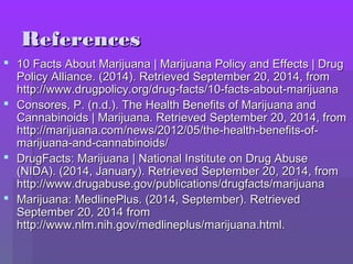 RReeffeerreenncceess 
 1100 FFaaccttss AAbboouutt MMaarriijjuuaannaa || MMaarriijjuuaannaa PPoolliiccyy aanndd EEffffeeccttss || DDrruugg 
PPoolliiccyy AAlllliiaannccee.. ((22001144)).. RReettrriieevveedd SSeepptteemmbbeerr 2200,, 22001144,, ffrroomm 
hhttttpp::////wwwwww..ddrruuggppoolliiccyy..oorrgg//ddrruugg--ffaaccttss//1100--ffaaccttss--aabboouutt--mmaarriijjuuaannaa 
 CCoonnssoorreess,, PP.. ((nn..dd..)).. TThhee HHeeaalltthh BBeenneeffiittss ooff MMaarriijjuuaannaa aanndd 
CCaannnnaabbiinnooiiddss || MMaarriijjuuaannaa.. RReettrriieevveedd SSeepptteemmbbeerr 2200,, 22001144,, ffrroomm 
hhttttpp::////mmaarriijjuuaannaa..ccoomm//nneewwss//22001122//0055//tthhee--hheeaalltthh--bbeenneeffiittss--ooff-- 
mmaarriijjuuaannaa--aanndd--ccaannnnaabbiinnooiiddss// 
 DDrruuggFFaaccttss:: MMaarriijjuuaannaa || NNaattiioonnaall IInnssttiittuuttee oonn DDrruugg AAbbuussee 
((NNIIDDAA)).. ((22001144,, JJaannuuaarryy)).. RReettrriieevveedd SSeepptteemmbbeerr 2200,, 22001144,, ffrroomm 
hhttttpp::////wwwwww..ddrruuggaabbuussee..ggoovv//ppuubblliiccaattiioonnss//ddrruuggffaaccttss//mmaarriijjuuaannaa 
 MMaarriijjuuaannaa:: MMeeddlliinneePPlluuss.. ((22001144,, SSeepptteemmbbeerr)).. RReettrriieevveedd 
SSeepptteemmbbeerr 2200,, 22001144 ffrroomm 
hhttttpp::////wwwwww..nnllmm..nniihh..ggoovv//mmeeddlliinneepplluuss//mmaarriijjuuaannaa..hhttmmll.. 
