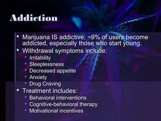 AAddddiiccttiioonn 
 MMaarriijjuuaannaa IISS aaddddiiccttiivvee;; ~~99%% ooff uusseerrss bbeeccoommee 
aaddddiicctteedd,, eessppeecciiaallllyy tthhoossee wwhhoo ssttaarrtt yyoouunngg.. 
 WWiitthhddrraawwaall ssyymmppttoommss iinncclluuddee:: 
 IIrrrriittaabbiilliittyy 
 SSlleeeepplleessssnneessss 
 DDeeccrreeaasseedd aappppeettiittee 
 AAnnxxiieettyy 
 DDrruugg CCrraavviinngg 
 TTrreeaattmmeenntt iinncclluuddeess:: 
 BBeehhaavviioorraall iinntteerrvveennttiioonnss 
 CCooggnniittiivvee--bbeehhaavviioorraall tthheerraappyy 
 MMoottiivvaattiioonnaall iinncceennttiivveess 
 