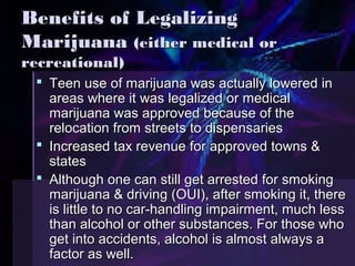 BBeenneeffiittss ooff LLeeggaalliizziinngg 
MMaarriijjuuaannaa ((eeiitthheerr mmeeddiiccaall oorr 
rreeccrreeaattiioonnaall)) 
 TTeeeenn uussee ooff mmaarriijjuuaannaa wwaass aaccttuuaallllyy lloowweerreedd iinn 
aarreeaass wwhheerree iitt wwaass lleeggaalliizzeedd oorr mmeeddiiccaall 
mmaarriijjuuaannaa wwaass aapppprroovveedd bbeeccaauussee ooff tthhee 
rreellooccaattiioonn ffrroomm ssttrreeeettss ttoo ddiissppeennssaarriieess 
 IInnccrreeaasseedd ttaaxx rreevveennuuee ffoorr aapppprroovveedd ttoowwnnss && 
ssttaatteess 
 AAlltthhoouugghh oonnee ccaann ssttiillll ggeett aarrrreesstteedd ffoorr ssmmookkiinngg 
mmaarriijjuuaannaa && ddrriivviinngg ((OOUUII),, aafftteerr ssmmookkiinngg iitt,, tthheerree 
iiss lliittttllee ttoo nnoo ccaarr--hhaannddlliinngg iimmppaaiirrmmeenntt,, mmuucchh lleessss 
tthhaann aallccoohhooll oorr ootthheerr ssuubbssttaanncceess.. FFoorr tthhoossee wwhhoo 
ggeett iinnttoo aacccciiddeennttss,, aallccoohhooll iiss aallmmoosstt aallwwaayyss aa 
ffaaccttoorr aass wweellll.. 
 