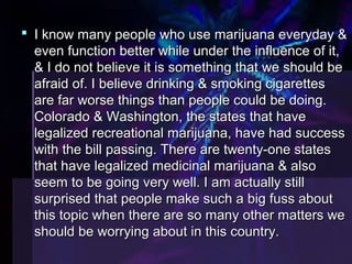  I know mmaannyy ppeeooppllee wwhhoo uussee mmaarriijjuuaannaa eevveerryyddaayy && 
eevveenn ffuunnccttiioonn bbeetttteerr wwhhiillee uunnddeerr tthhee iinnfflluueennccee ooff iitt,, 
&& II ddoo nnoott bbeelliieevvee iitt iiss ssoommeetthhiinngg tthhaatt wwee sshhoouulldd bbee 
aaffrraaiidd ooff.. II bbeelliieevvee ddrriinnkkiinngg && ssmmookkiinngg cciiggaarreetttteess 
aarree ffaarr wwoorrssee tthhiinnggss tthhaann ppeeooppllee ccoouulldd bbee ddooiinngg.. 
CCoolloorraaddoo && WWaasshhiinnggttoonn,, tthhee ssttaatteess tthhaatt hhaavvee 
lleeggaalliizzeedd rreeccrreeaattiioonnaall mmaarriijjuuaannaa,, hhaavvee hhaadd ssuucccceessss 
wwiitthh tthhee bbiillll ppaassssiinngg.. TThheerree aarree ttwweennttyy--oonnee ssttaatteess 
tthhaatt hhaavvee lleeggaalliizzeedd mmeeddiicciinnaall mmaarriijjuuaannaa && aallssoo 
sseeeemm ttoo bbee ggooiinngg vveerryy wweellll.. II aamm aaccttuuaallllyy ssttiillll 
ssuurrpprriisseedd tthhaatt ppeeooppllee mmaakkee ssuucchh aa bbiigg ffuussss aabboouutt 
tthhiiss ttooppiicc wwhheenn tthheerree aarree ssoo mmaannyy ootthheerr mmaatttteerrss wwee 
sshhoouulldd bbee wwoorrrryyiinngg aabboouutt iinn tthhiiss ccoouunnttrryy.. 
 