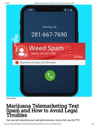 1/11/2021 Marijuana Telemarketing Text Spam and How to Avoid Legal Troubles
https://cannabis.net/blog/opinion/marijuana-telemarketing-text-spam-and-how-to-avoid-legal-troubles 2/10
WEED SPAM
Marijuana Telemarketing Text
Spam and How to Avoid Legal
Troubles
Can you text advertise your cannabis business, not so fast say the FTC
 