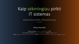 Kaip sėkmingiau pirkti
IT sistemas
B2B pirkimai 2019, VŽ konferencija
2019 02 05
Marijus Strončikas
Vadovas, įkūrėjas Lietuvos IT vadovų klubas CIO.lt
ex-IT ir Pirkimų direktorius Koncernas MG Baltic / Valdybos narys Apranga
CISA (Certified Information Systems Auditor) / CGEIT (Certified in Governance of Enterprise IT) / ITIL Foundation
 