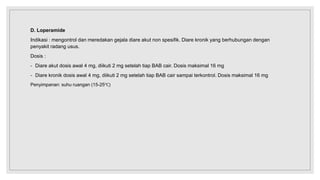 D. Loperamide
Indikasi : mengontrol dan meredakan gejala diare akut non spesifik. Diare kronik yang berhubungan dengan
penyakit radang usus.
Dosis :
- Diare akut dosis awal 4 mg, diikuti 2 mg setelah tiap BAB cair. Dosis maksimal 16 mg
- Diare kronik dosis awal 4 mg, diikuti 2 mg setelah tiap BAB cair sampai terkontrol. Dosis maksimal 16 mg
Penyimpanan: suhu ruangan (15-25℃)
 