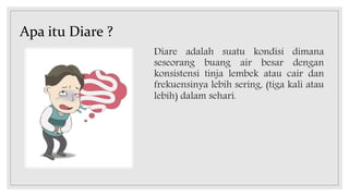 Apa itu Diare ?
Diare adalah suatu kondisi dimana
seseorang buang air besar dengan
konsistensi tinja lembek atau cair dan
frekuensinya lebih sering, (tiga kali atau
lebih) dalam sehari.
 