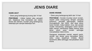 JENIS DIARE
DIARE AKUT
◦ Diare yang berlangsung kurang dari 14 hari
PENYEBAB : Infeksi bakteri atau penyakit
lain. Gejalanya tinja mendadak cair, badan
lemas dan demam, muntah yang berlangsung
beberapa jam sampai beberapa hari.
DIARE KRONIS
◦ Diare yang berlangsung lebih dari 14 hari.
PENYEBAB : Kondisi imunitas tubuh rendah,
seperti pada orang-orang dengan penyakit
autoimun, penyakit kekurangan antibodi
Imunoglobulin, dan AIDS. Jika daya tahan
tubuh rendah, maka bakteri, virus, dan parasit
mudah menyerang, sedangkan tubuh sendiri
tidak mampu memerangi infeksi karena daya
tahan tubuh yang rendah sehingga
menyebabkan diare kronis.
Gangguan kesehatan mental, seperti panik,
cemas, dan stress yang merupakan faktor
risiko untuk terjadinya Irritable Bowel
Syndrome (IBS) sehingga menyebabkan diare
kronis
 