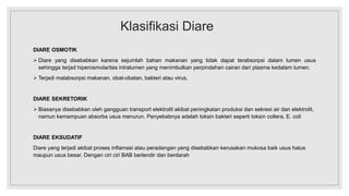 Klasifikasi Diare
DIARE OSMOTIK
 Diare yang disebabkan karena sejumlah bahan makanan yang tidak dapat terabsorpsi dalam lumen usus
sehingga terjad hiperosmolaritas intralumen yang menimbulkan perpindahan cairan dari plasma kedalam lumen.
 Terjadi malabsorpsi makanan, obat-obatan, bakteri atau virus.
DIARE SEKRETORIK
 Biasanya disebabkan oleh gangguan transport elektrolit akibat peningkatan produksi dan sekresi air dan elektrolit,
namun kemampuan absorbs usus menurun. Penyebabnya adalah toksin bakteri seperti toksin collera, E. coli
DIARE EKSUDATIF
Diare yang terjadi akibat proses inflamasi atau peradangan yang disebabkan kerusakan mukosa baik usus halus
maupun usus besar. Dengan ciri ciri BAB berlendir dan berdarah
 