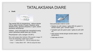 TATALAKSANA DIARE
a. Oralit
Tiap sachet 200 ml mengandung : natrium klorida
0.52 g, kalium klorida 0.3 gram, trisodium sitrat
dihidrat 0.58 g, glukosa anhydrat 2.7 gram, bahan
pembantu secukupnya.
Indikasi : untuk mencegah dan mengobati kurang
cairan (dehidrasi) akibat diare dan muntah
Penyimpanan: suhu ruangan (15-25℃)
Beri oralit sampai diare berhenti. Bila muntah, tunggu 10
menit dan dilanjutkan sedikit demi sedikit.
- umur < 1 tahun diberi 50 – 100 ml setiap kali diare
- Umur > 1 tahun diberi 100 – 200 ml setiap kali diare
Cara pembuatan Oralit di rumah:
 Siapkan air putih matang 1 gelas (200 ml), garam ¼
sendok makan, gula 1 sendok makan.
 Tuangkan gula dan garam pada 1 gelas air putih (200
ml).
 Aduk secara merata dengan sendok selama 1 menit
sampai larut.
 Oralit siap di minum
 