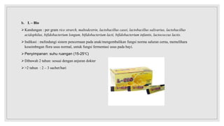 b. L – Bio
Kandungan : per gram rice strarch, maltodextrin, lactobacillus casei, lactobacillus salivarius, lactobacillus
acidophilus, bifidobacterium longum, bifidobacterium lacti, bifidobacterium infantis, lactococcus lactis.
Indikasi : melindungi sistem pencernaan pada anak/mengembalikan fungsi norma saluran cerna, memelihara
keseimbngan flora usus normal, untuk fungsi fermentasi usus pada bayi.
Penyimpanan: suhu ruangan (15-25℃)
Dibawah 2 tahun: sesuai dengan anjuran dokter
>2 tahun : 2 – 3 sachet/hari
 