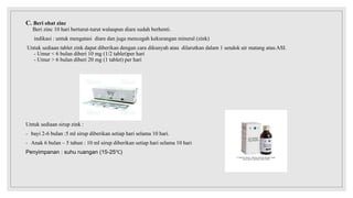 C. Beri obat zinc
Beri zinc 10 hari berturut-turut walaupun diare sudah berhenti.
indikasi : untuk mengatasi diare dan juga mencegah kekurangan mineral (zink)
Untuk sediaan tablet zink dapat diberikan dengan cara dikunyah atau dilarutkan dalam 1 sendok air matang atau ASI.
- Umur < 6 bulan diberi 10 mg (1/2 tablet)per hari
- Umur > 6 bulan diberi 20 mg (1 tablet) per hari
Untuk sediaan sirup zink :
- bayi 2-6 bulan :5 ml sirup diberikan setiap hari selama 10 hari.
- Anak 6 bulan – 5 tahun : 10 ml sirup diberikan setiap hari selama 10 hari
Penyimpanan : suhu ruangan (15-25℃)
 