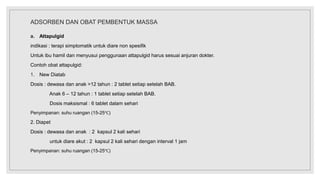 ADSORBEN DAN OBAT PEMBENTUK MASSA
a. Attapulgid
indikasi : terapi simptomatik untuk diare non spesifik
Untuk ibu hamil dan menyusui penggunaan attapulgid harus sesuai anjuran dokter.
Contoh obat attapulgid:
1. New Diatab
Dosis : dewasa dan anak >12 tahun : 2 tablet setiap setelah BAB.
Anak 6 – 12 tahun : 1 tablet setiap setelah BAB.
Dosis maksismal : 6 tablet dalam sehari
Penyimpanan: suhu ruangan (15-25℃)
2. Diapet
Dosis : dewasa dan anak : 2 kapsul 2 kali sehari
untuk diare akut : 2 kapsul 2 kali sehari dengan interval 1 jam
Penyimpanan: suhu ruangan (15-25℃)
 