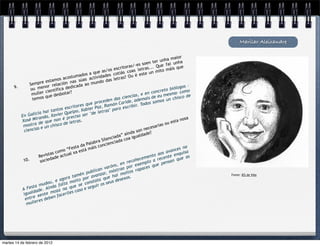 Marilar Aleixandre

                                                                                                               aior
                                                                                                   r unha m n h a
                                                                                          oen te              u
                                                                            t ora s/-es s s... Que fai que
                                                                    s escri            letra      mito m
                                                                                                            áis
                                                            e as/o otiás coas                  n
                                                  os a qu             c                 este u
                                       ostumad actividades letras? Ou é
                              mos ac             as                 s
                   pr e esta ción nas sú o mundo da
             Sem                la                a
      9.               nor re             icada                                                                   gos –
              ou me ientífica ded                                                                        o biólo omo
                        c                                                                        oncret
              muller ue desbotar?                                                        e en c eu mesma– c de
                        q                                                       ncias,                              o
               temos                                           e den   das cie , ademais de os un chisc
                                                     e proc               Caride            os som
                                              res qu Paz, Ramón escribir. Tod
                                     escrito           r                  a
                       ha i tantos ueipo, Xabie letras" par
                icia               rQ                "de
         En Gal anda, Xavie preciso ser
                 ir
         Xosé M de que non
                                   é
                                           tras.                                                                   nosa
                                    de l e                                                                   esta
          mostra e un chisco                                                                           s ou
                                                                                                 saria
          ciencia
                   s                                                                      n e ce
                                                                             a ín d a son de?
                                                                                          a
                                                                       ada” oa iguald
                                                                   n ci a c
                                                              Sile
                                                      labra ncienciad
                                               da Pa         o
                                      “F esta tá máis c                                                           s na
                                    o           s                                                           ance isa
                             s com         xa e                                                        s av        u
                    Re vista e actual                                                        en to ao ente enq as
          10.               da d                                                       ecem         rec         que
                     socie                                                     recoñ emplo a pensan
                                                                           en          x           e
                                                                va róns, ao por e aces qu
                                                         ican          str           rap
                                                   publ nzar, mó moitos
                                             mén          a            ai                                                 Fonte: IES de Viós
                                  ago ra ta o por av a que h esexos.
                             , e           oit        stat            sd
                      udou a falta m e se con uir os seu
              sta m          d           u             g
         A Fe ade. Aín oza na q caso e se
               d                         s
          igual xente m facerlle
                              n
           entre res debe
                 e
            mull




martes 14 de febrero de 2012
 