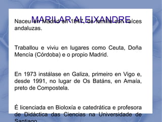 Naceu MARILAR1947, de familia con raíces
       en Madrid en ALEIXANDRE
andaluzas.


Traballou e viviu en lugares como Ceuta, Doña
Mencía (Córdoba) e o propio Madrid.


En 1973 instálase en Galiza, primeiro en Vigo e,
desde 1991, no lugar de Os Batáns, en Amaía,
preto de Compostela.


É licenciada en Bioloxía e catedrática e profesora
de Didáctica das Ciencias na Universidade de
 