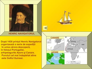 HENRIC NAVIGATORUL
AZORE
CANARE
După 1430 prinţul Henric Navigatorul
organizează o serie de expediţii
în urma cărora descoperă,
în folosul Portugaliei,
arhipelagurile Azore şi Canare.
Punctul cel mai îndepărtat atins
este Golful Guineei.
 