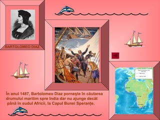 În anul 1487, Bartolomeo Diaz porneşte în căutarea
drumului maritim spre India dar nu ajunge decât
până în sudul Africii, la Capul Bunei Speranţe.
BARTOLOMEO DIAZ
 