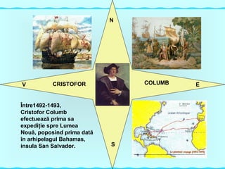 CRISTOFOR
Între1492-1493,
Cristofor Columb
efectuează prima sa
expediţie spre Lumea
Nouă, poposind prima dată
în arhipelagul Bahamas,
insula San Salvador.
CRISTOFOR COLUMB
N
S
EV
 