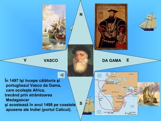 V E
N
S
VASCO DA GAMA
În 1497 îşi începe călătoria şi
portughezul Vasco da Gama,
care ocoleşte Africa,
trecând prin strâmtoarea
Madagascar
şi acostează în anul 1498 pe coastele
apusene ale Indiei (portul Calicut).
 
