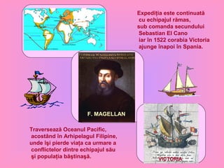 F. MAGELLAN
VICTORIA
Traversează Oceanul Pacific,
acostând în Arhipelagul Filipine,
unde îşi pierde viaţa ca urmare a
conflictelor dintre echipajul său
şi populaţia băştinaşă.
Expediţia este continuată
cu echipajul rămas,
sub comanda secundului
Sebastian El Cano
iar în 1522 corabia Victoria
ajunge înapoi în Spania.
 