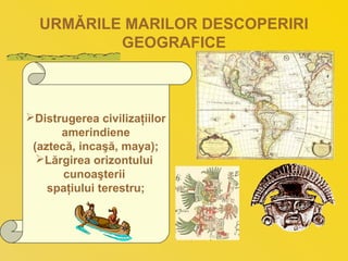 URMǍRILE MARILOR DESCOPERIRI
GEOGRAFICE
Distrugerea civilizaţiilor
amerindiene
(aztecă, incaşă, maya);
Lărgirea orizontului
cunoaşterii
spaţiului terestru;
 