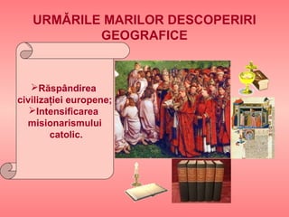 URMǍRILE MARILOR DESCOPERIRI
GEOGRAFICE
Răspândirea
civilizaţiei europene;
Intensificarea
misionarismului
catolic.
 