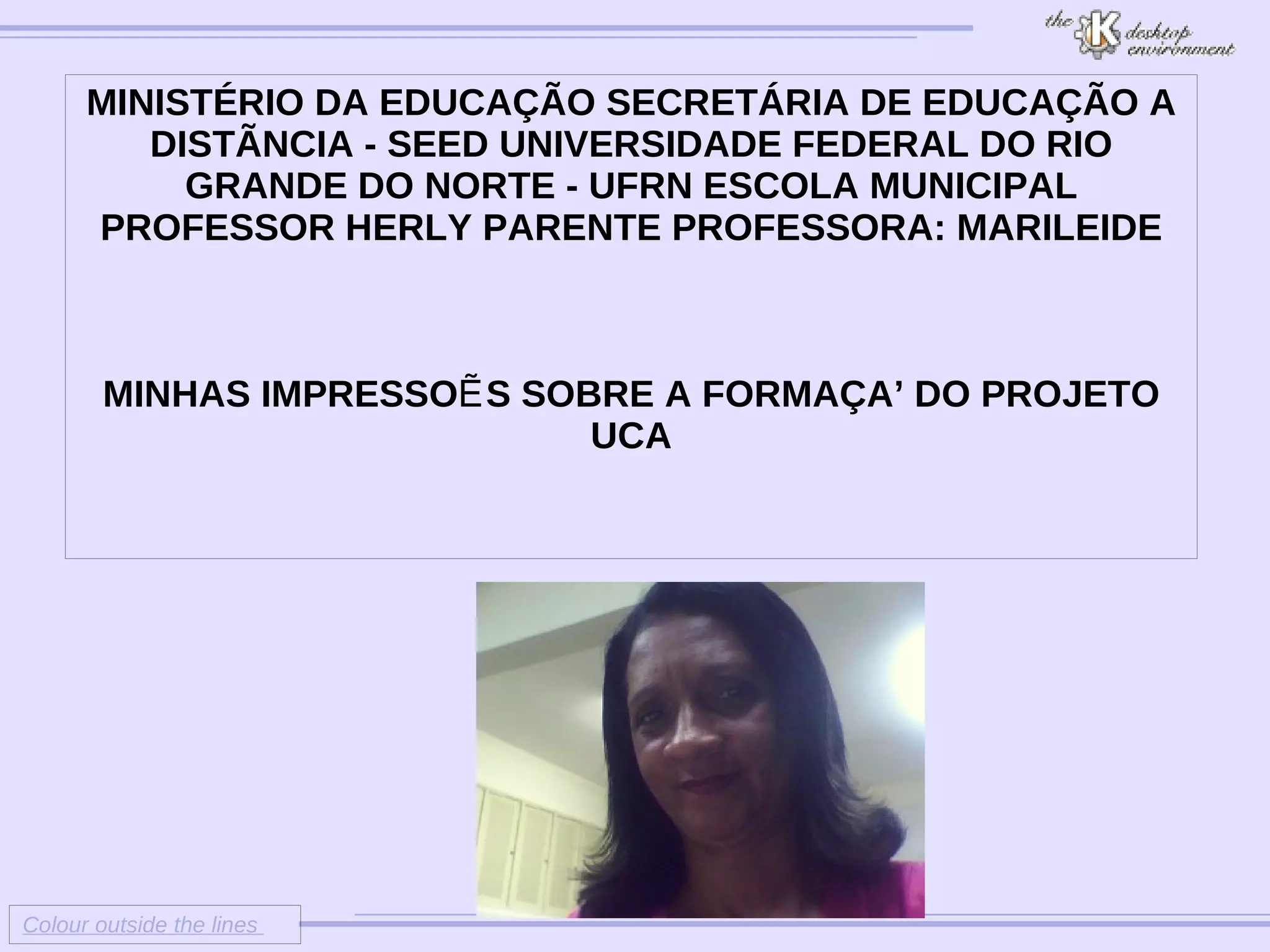 Colour outside the lines MINISTÉRIO DA EDUCAÇÃO SECRETÁRIA DE EDUCAÇÃO A DISTÃNCIA - SEED UNIVERSIDADE FEDERAL DO RIO GRANDE DO NORTE - UFRN ESCOLA MUNICIPAL PROFESSOR HERLY PARENTE PROFESSORA: MARILEIDE MINHAS IMPRESSOẼS SOBRE A FORMAÇAÕ DO PROJETO UCA