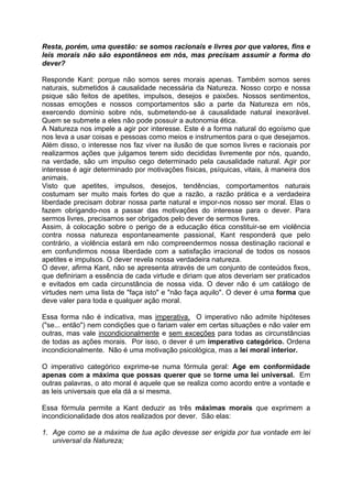 Resta, porém, uma questão: se somos racionais e livres por que valores, fins e
leis morais não são espontâneos em nós, mas precisam assumir a forma do
dever?
Responde Kant: porque não somos seres morais apenas. Também somos seres
naturais, submetidos á causalidade necessária da Natureza. Nosso corpo e nossa
psique são feitos de apetites, impulsos, desejos e paixões. Nossos sentimentos,
nossas emoções e nossos comportamentos são a parte da Natureza em nós,
exercendo domínio sobre nós, submetendo-se á causalidade natural inexorável.
Quem se submete a eles não pode possuir a autonomia ética.
A Natureza nos impele a agir por interesse. Este é a forma natural do egoísmo que
nos leva a usar coisas e pessoas como meios e instrumentos para o que desejamos.
Além disso, o interesse nos faz viver na ilusão de que somos livres e racionais por
realizarmos ações que julgamos terem sido decididas livremente por nós, quando,
na verdade, são um impulso cego determinado pela causalidade natural. Agir por
interesse é agir determinado por motivações físicas, psíquicas, vitais, à maneira dos
animais.
Visto que apetites, impulsos, desejos, tendências, comportamentos naturais
costumam ser muito mais fortes do que a razão, a razão prática e a verdadeira
liberdade precisam dobrar nossa parte natural e impor-nos nosso ser moral. Elas o
fazem obrigando-nos a passar das motivações do interesse para o dever. Para
sermos livres, precisamos ser obrigados pelo dever de sermos livres.
Assim, á colocação sobre o perigo de a educação ética constituir-se em violência
contra nossa natureza espontaneamente passional, Kant responderá que pelo
contrário, a violência estará em não compreendermos nossa destinação racional e
em confundirmos nossa liberdade com a satisfação irracional de todos os nossos
apetites e impulsos. O dever revela nossa verdadeira natureza.
O dever, afirma Kant, não se apresenta através de um conjunto de conteúdos fixos,
que definiriam a essência de cada virtude e diriam que atos deveriam ser praticados
e evitados em cada circunstância de nossa vida. O dever não é um catálogo de
virtudes nem uma lista de "faça isto" e "não faça aquilo". O dever é uma forma que
deve valer para toda e qualquer ação moral.
Essa forma não é indicativa, mas imperativa. O imperativo não admite hipóteses
("se... então") nem condições que o fariam valer em certas situações e não valer em
outras, mas vale incondicionalmente e sem exceções para todas as circunstâncias
de todas as ações morais. Por isso, o dever é um imperativo categórico. Ordena
incondicionalmente. Não é uma motivação psicológica, mas a lei moral interior.
O imperativo categórico exprime-se numa fórmula geral: Age em conformidade
apenas com a máxima que possas querer que se torne uma lei universal. Em
outras palavras, o ato moral é aquele que se realiza como acordo entre a vontade e
as leis universais que ela dá a si mesma.
Essa fórmula permite a Kant deduzir as três máximas morais que exprimem a
incondicionalidade dos atos realizados por dever. São elas:
1. Age como se a máxima de tua ação devesse ser erigida por tua vontade em lei
universal da Natureza;
 
