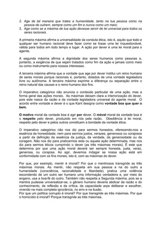 2. Age de tal maneira que trates a humanidade, tanto na tua pessoa como na
pessoa de outrem, sempre como um fim e nunca como um meio;
3. Age como se a máxima de tua ação devesse servir de lei universal para todos os
seres racionais.
A primeira máxima afirma a universalidade da conduta ética, isto é, aquilo que todo e
qualquer ser humano racional deve fazer como se fosse uma lei inquestionável,
válida para todos em todo tempo e lugar. A ação por dever é uma lei moral para o
agente.
A segunda máxima afirma a dignidade dos seres humanos como pessoas e,
portanto, a exigência de que sejam tratados como fim da ação e jamais como meio
ou como instrumento para nossos interesses.
A terceira máxima afirma que a vontade que age por dever institui um reino humano
de seres morais porque racionais e, portanto, dotados de uma vontade legisladora
livre ou autônoma. A terceira máxima exprime a diferença ou separação entre o
reino natural das causas e o reino humano dos fins.
O imperativo categórico não enuncia o conteúdo particular de uma ação, mas a
forma geral das ações morais. As máximas deixam clara a interiorização do dever,
pois este nasce da razão e da vontade legisladora universal do agente moral. O
acordo entre vontade e dever é o que Kant designa como vontade boa que quer o
bem.
O motivo moral da vontade boa é agir por dever. O móvel moral da vontade boa é
o respeito pelo dever, produzido em nós pela razão. Obediência à lei moral,
respeito pelo dever e pelos outros constituem a bondade da vontade ética.
O imperativo categórico não nos diz para sermos honestos, oferecendo-nos a
essência da honestidade; nem para sermos justos, verazes, generosos ou corajosos
a partir da definição da essência da justiça, da verdade, da generosidade ou da
coragem. Não nos diz para praticarmos esta ou aquela ação determinada, mas nos
diz para sermos éticos cumprindo o dever (as três máximas morais). É este que
determina por que uma ação moral deverá ser sempre honesta, justa, veraz,
generosa, ou corajosa. Ao agir, devemos indagar se nossa ação está em
conformidade com os fins morais, isto é, com as máximas do dever.
Por que, por exemplo, mentir é imoral? Por que o mentirosos transgride as três
máximas morais. Ao mentir, não respeita em sua pessoa e na do outro a
humanidade (consciência, racionalidade e liberdade), pratica uma violência
escondendo de um outro ser humano uma informação verdadeira e, por meio do
engano, usa a boa-fé do outro. Também não respeita a Segunda máxima, pois se a
mentira pudesse universalizar-se, o gênero humano deveria abdicar da razão e do
conhecimento, da reflexão e da crítica, da capacidade arpa deliberar e escolher,
vivendo na mais completa ignorância, no erro e na ilusão.
Por que um política corrupto é imoral? Por que transgride as três máximas. Por que
o homicídio é imoral? Porque transgride as três máximas.
 