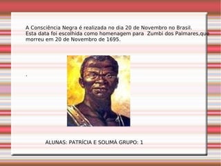 A Consciência Negra é realizada no dia 20 de Novembro no Brasil.
Esta data foi escolhida como homenagem para Zumbi dos Palmares,que
morreu em 20 de Novembro de 1695.
.
ALUNAS: PATRÍCIA E SOLIMÁ GRUPO: 1
 