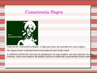 Consciencia Negra
Falar-se em "Consciência Negra", é algo que deve ser buscado em suas origens.
Os negros foram violentamente arrancados de seu torrão natal.
A violência sofrida fez com que se apegassem às suas origens, aos seus deuses, às suas
crenças, como uma espécie de defesa contra as violências a que sempre foram submetidos.
 