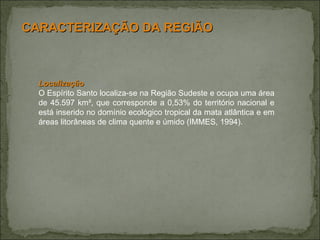 Localização O Espírito Santo localiza-se na Região Sudeste e ocupa uma área de 45.597 km², que corresponde a 0,53% do território nacional e está inserido no domínio ecológico tropical da mata atlântica e em áreas litorâneas de clima quente e úmido (IMMES, 1994). CARACTERIZAÇÃO DA REGIÃO 