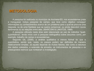 A pesquisa foi realizada no município de Anchieta-ES, nos ecossistemas praia e manguezal, incluiu pesquisa de campo, que teve como objetivo conseguir informações ou conhecimentos acerca de um problema para o qual se procura uma resposta, ou de uma hipótese que se queira comprovar, ou ainda descobrir novos fenômenos ou as relações entre eles. (MARCONI & LAKATOS, 1999) A pesquisa utilizada nesta área está relacionada ao uso de métodos “quali-quantitativos”, tendo início com a pesquisa bibliográfica sobre assuntos como, por exemplo, trabalho de campo e ecossistemas.  Segundo GIL (2006), a análise qualitativa é menos formal do que a quantitativa, sendo que, nesta, os passos podem ser definidos de maneira relativamente simples. Já aquela depende de muitos fatores, tais como a natureza dos dados coletados, a extensão da amostra, os instrumentos de pesquisa e os pressupostos teóricos que nortearam a investigação. METODOLOGIA 