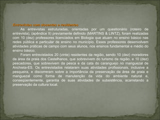 Entrevistas com docentes e residentes As entrevistas estruturadas, orientadas por um questionário (roteiro de entrevista), (apêndice II) previamente definido (MARTINS & LINTZ), foram realizadas com 10 (dez) professores licenciados em Biologia que atuam no ensino básico nas redes pública e particular de ensino no município. Esses professores desenvolvem atividades práticas de campo com seus alunos, nos ensinos fundamental e médio do ensino básico.  Foram entrevistados 20 (vinte) residentes da região, sendo 10 (dez) moradores da área da praia dos Castelhanos, que sobrevivem do turismo da região, e 10 (dez) pescadores, que sobrevivem da pesca e da cata do caranguejo no manguezal de Anchieta-ES. Os entrevistados relataram suas atividades profissionais, inclusive a pesqueira, e discorreram sobre a importância da preservação da área de praia e manguezal como forma de manutenção da vida do ambiente natural e, conseqüentemente, garantia de suas atividades de subsistência, acarretando a preservação da cultura local.  
