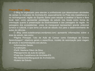 Produto Final – Blog  O Blog foi organizado para atender a profissionais que desenvolvem atividades de campo no município de Anchieta-ES, especialmente na Praia dos Castelhanos e no rio/manguezal, região do Espírito Santo para estudar e analisar a fauna e flora local, bem como apresentar estratégias de estudo nos locais como forma de orientação quanto à preservação da biodiversidade e das paisagens da região. As paisagens dos ecossistemas  praia rio manguezal representam grande potencial turístico e cultural, o que torna um local de estudo rico para o desenvolvimento de aulas de ciências.  O  Blog  (www.auladecampo.wordpress.com) apresenta informações sobre a área de estudo, tais como: Página Principal: “Uso de Aula de Campo como Estratégia de Ensino Aprendizagem”, objetivos gerais e específicos, modelo de autorização para viagem de estudo e recomendações aos alunos; Informações Gerais; Localização; Perfil: Marilene Dilem da Silva; Planejamento de aula de campo; Praia dos Castelhanos de Anchieta-ES; Rio Benevente/Manguezal de Anchieta-ES; Roteiro de Estudo. 