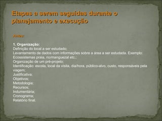 Etapas a serem seguidas durante o planejamento e execução Antes: 1. Organização: Definição do local a ser estudado; Levantamento de dados com informações sobre a área a ser estudada. Exemplo: Ecossistemas praia, rio/manguezal etc.; Organização de um pré-projeto;  Identificação: escola, local da visita, dia/hora, público-alvo, custo, responsáveis pela viagem; Justificativa; Objetivos; Metodologia; Recursos; Indumentária; Cronograma; Relatório final. 