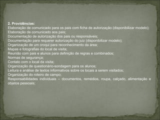 2. Providências: Elaboração de comunicado para os pais com ficha de autorização (disponibilizar modelo); Elaboração de comunicado aos pais; Documentação de autorização dos pais ou responsáveis; Documentação para requerer autorização do juiz (disponibilizar modelo); Organização de um croqui para reconhecimento da área; Mapas e fotografias do local de visita; Reunião com pais e alunos para definição de regras e combinados; Normas de segurança; Contato com o local da visita; Organização de questionário-sondagem para os alunos; Leitura e análise de textos informativos sobre os locais a serem visitados; Organização do roteiro de campo; Responsabilidades individuais – documentos, remédios, roupa, calçado, alimentação e objetos pessoais;  