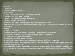 Durante:  I. Visitação: Chegada ao local da visita;  Acomodação; Orientações gerais com reconhecimento da área; Formação dos grupos de trabalho; Entrega dos croquis/mapas de orientação; Entrega do roteiro de estudo; Realização da visita com orientação dos professores e/ou guias; Realização de dinâmicas educativas para retomada dos conhecimentos. Sugerem-se jogos educativos. Depois: I. Retorno à Escola: Escolha de uma equipe para compatibilizar os trabalhos desenvolvidos; Organização um jornal com informações sobre a viagem de estudo; Montagem um mural com fotografias; Organização um vídeo sobre a viagem; Avaliação da viagem com destaque para os aspectos positivos e negativos; Avaliação da viagem com destaque para as informações não programadas e que causaram encantamento aos alunos; Sistematização final de conhecimentos, com a apresentação de seminários, relatórios ou outras formas de conclusão que poderão compor as avaliações individual e grupal (PCNs, 1998).   