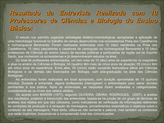 O estudo nos permitiu organizar estratégias didático-metodológicas apropriadas à aplicação de uma metodologia funcional no trabalho de campo desenvolvido nos ecossistemas Praia dos Castelhanos e rio/manguezal Benevente. Foram realizadas entrevistas com 10 (dez) residentes na Praia dos Castelhanos, 10 (dez) pescadores e catadores de caranguejo no rio/manguezal Benevente e 10 (dez) professores de Ciências do ensino básico de escolas públicas e particulares da região sul do Espírito Santo, que conhecem os ecossistemas e já desenvolveram estudos na área.  Do total de professores entrevistados, um tem mais de 10 (dez) anos de experiência no magistério e atua no ensino de Ciências e Biologia; 04 (quatro) têm mais de cinco anos de atuação; 05 (cinco) têm até cinco anos de experiência. Entre eles, 05 (cinco) estão cursando licenciatura plena em Ciências Biológicas e os demais são licenciados em Biologia, com pós-graduação na área das Ciências Biológicas.  As entrevistas foram realizadas em local apropriado, com duração aproximada de 15 (quinze) minutos. Durante a entrevista, alguns professores interrogaram o entrevistador para sanar dúvidas pertinentes à sua prática. Após as entrevistas, as respostas foram analisadas e categorizadas, considerando-se os níveis dos relatos obtidos.  De acordo com BARDIN (1977), segundo OLIVEIRA; OBARA; RODRIGUES,  (2007), a análise dos resultados, posterior à transcrição das entrevistas, baseia-se na junção de um grupo de técnicas de análises dos relatos em que são utilizados, como indicadores de verificação de informações referentes às condições de produção e à recepção de mensagens, procedimentos sistemáticos e objetivos sobre o conteúdo de tais mensagens. Para tanto, utiliza-se não somente a palavra, mas também os conteúdos que estão implícitos, buscando-se a compreensão total das comunicações. Resultado da Entrevista Realizada com 10 Professores de Ciências e Biologia do Ensino Básico: 
