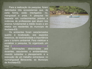 Para a realização da pesquisa, foram delimitados três ecossistemas que, de certa forma, estão interligados: rio, manguezal e praia. A pesquisa foi baseada em conhecimentos prévios e vivências de professores que atuam nos ensinos fundamental e médio locais e em relatos dos residentes do município de Anchieta-ES.  Os ambientes foram caracterizados quanto à localização, aos aspectos históricos, de biodiversidade e importância para o turismo ambiental. Para viabilizar e socializar a pesquisa, foi organizado um b log  ( www.auladecampo.wordpress.com ) com informações direcionadas aos docentes, estudantes e ambientalistas, visando subsidiar o planejamento e a execução de um trabalho extraclasse no rio/manguezal Benevente, do Município de Anchieta-ES. 