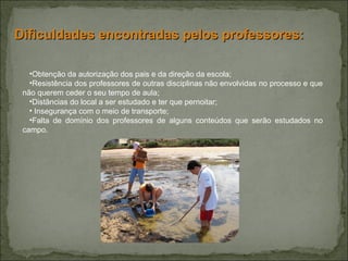 Obtenção da autorização dos pais e da direção da escola; Resistência dos professores de outras disciplinas não envolvidas no processo e que não querem ceder o seu tempo de aula; Distâncias do local a ser estudado e ter que pernoitar; Insegurança com o meio de transporte; Falta de domínio dos professores de alguns conteúdos que serão estudados no campo. Dificuldades encontradas pelos professores: 