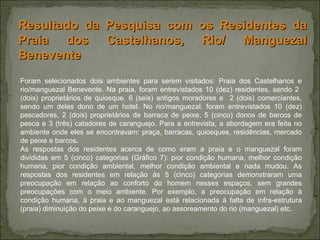Foram selecionados dois ambientes para serem visitados: Praia dos Castelhanos e rio/manguezal Benevente. Na praia, foram entrevistados 10 (dez) residentes, sendo 2  (dois) proprietários de quiosque, 6 (seis) antigos moradores e  2 (dois) comerciantes, sendo um deles dono de um hotel. No rio/manguezal, foram entrevistados 10 (dez) pescadores, 2 (dois) proprietários de barraca de peixe, 5 (cinco) donos de barcos de pesca e 3 (três) catadores de caranguejo. Para a entrevista, a abordagem era feita no ambiente onde eles se encontravam: praça, barracas, quiosques, residências, mercado de peixe e barcos .  As respostas dos residentes acerca de como eram a praia e o manguezal foram divididas em 5 (cinco) categorias (Gráfico 7): pior condição humana, melhor condição humana, pior condição ambiental, melhor condição ambiental e nada mudou. As respostas dos residentes em relação às 5 (cinco) categorias demonstraram uma preocupação em relação ao conforto do homem nesses espaços, sem grandes preocupações com o meio ambiente. Por exemplo, a preocupação em relação à condição humana, à praia e ao manguezal está relacionada à falta de infra-estrutura (praia) diminuição do peixe e do caranguejo, ao assoreamento do rio (manguezal) etc. Resultado da Pesquisa com os Residentes da Praia dos Castelhanos, Rio/ Manguezal Benevente 