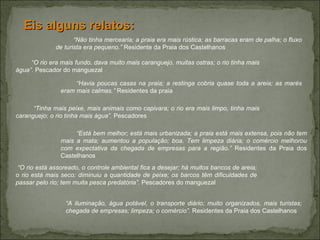 “ Não tinha mercearia; a praia era mais rústica; as barracas eram de palha; o fluxo de turista era pequeno.”  Residente da Praia dos Castelhanos Eis alguns relatos:  “ O rio era mais fundo, dava muito mais caranguejo, muitas ostras; o rio tinha mais água”.  Pescador do manguezal   “ Havia poucas casas na praia; a restinga cobria quase toda a areia; as marés eram mais calmas.”  Residentes da praia “ Tinha mais peixe, mais animais como capivara; o rio era mais limpo, tinha mais caranguejo; o rio tinha mais água”.  Pescadores “ Está bem melhor; está mais urbanizada; a praia está mais extensa, pois não tem mais a mata; aumentou a população; boa. Tem limpeza diária; o comércio melhorou com expectativa da chegada de empresas para a região.”  Residentes da Praia dos Castelhanos “ O rio está assoreado, o controle ambiental fica a desejar; há muitos bancos de areia; o rio está mais seco; diminuiu a quantidade de peixe; os barcos têm dificuldades de passar pelo rio; tem muita pesca predatória”.  Pescadores do manguezal “ A iluminação, água potável, o transporte diário; muito organizados, mais turistas; chegada de empresas; limpeza; o comércio”.  Residentes da Praia dos Castelhanos 