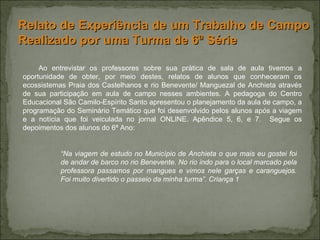 Ao entrevistar os professores sobre sua prática de sala de aula tivemos a oportunidade de obter, por meio destes, relatos de alunos que conheceram os ecossistemas Praia dos Castelhanos e rio Benevente/ Manguezal de Anchieta através de sua participação em aula de campo nesses ambientes. A pedagoga do Centro Educacional São Camilo-Espírito Santo apresentou o planejamento da aula de campo, a programação do Seminário Temático que foi desenvolvido pelos alunos após a viagem e a notícia que foi veiculada no jornal ONLINE. Apêndice 5, 6, e 7.  Segue os depoimentos dos alunos do 6ª Ano:   Relato de Experiência de um Trabalho de Campo Realizado por uma Turma de 6ª Série  “ Na viagem de estudo no Município de Anchieta o que mais eu gostei foi de andar de barco no rio Benevente. No rio indo para o local marcado pela professora passamos por mangues e vimos nele garças e caranguejos. Foi muito divertido o passeio da minha turma”. Criança 1 