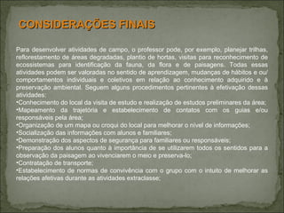 Para desenvolver atividades de campo, o professor pode, por exemplo, planejar trilhas, reflorestamento de áreas degradadas, plantio de hortas, visitas para reconhecimento de ecossistemas para identificação da fauna, da flora e de paisagens. Todas essas atividades podem ser valoradas no sentido de aprendizagem, mudanças de hábitos e ou/comportamentos individuais e coletivos em relação ao conhecimento adquirido e à preservação ambiental. Seguem alguns procedimentos pertinentes à efetivação dessas atividades: Conhecimento do local da visita de estudo e realização de estudos preliminares da área; Mapeamento da trajetória e estabelecimento de contatos com os guias e/ou responsáveis pela área; Organização de um mapa ou croqui do local para melhorar o nível de informações; Socialização das informações com alunos e familiares; Demonstração dos aspectos de segurança para familiares ou responsáveis;  Preparação dos alunos quanto à importância de se utilizarem todos os sentidos para a observação da paisagem ao vivenciarem o meio e preserva-lo; Contratação de transporte; Estabelecimento de normas de convivência com o grupo com o intuito de melhorar as relações afetivas durante as atividades extraclasse; CONSIDERAÇÕES FINAIS 