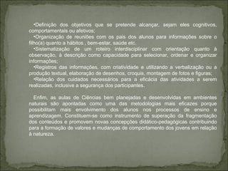 Definição dos objetivos que se pretende alcançar, sejam eles cognitivos, comportamentais ou afetivos;  Organização de reuniões com os pais dos alunos para informações sobre o filho(a) quanto a hábitos , bem-estar, saúde etc. Sistematização de um roteiro interdisciplinar com orientação quanto à observação, à descrição como capacidade para selecionar, ordenar e organizar informações; Registros das informações, com criatividade e utilizando a verbalização ou a produção textual, elaboração de desenhos, croquis, montagem de fotos e figuras; Relação dos cuidados necessários para a eficácia das atividades a serem realizadas, inclusive a segurança dos participantes. Enfim, as aulas de Ciências bem planejadas e desenvolvidas em ambientes naturais são apontadas como uma das metodologias mais eficazes porque possibilitam mais envolvimento dos alunos nos processos de ensino e aprendizagem. Constituem-se como instrumento de superação da fragmentação dos conteúdos e promovem novas concepções didático-pedagógicas contribuindo para a formação de valores e mudanças de comportamento dos jovens em relação à natureza. 