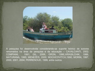 A pesquisa foi desenvolvida considerando-se suporte teórico de autores renomados na área da pesquisa e da educação – CAVALCANTI, 2002; COMPIANI,  1991; GIL, 2006; GRÜN, 1996;;KRASILCHIK, 1986, MATURANA, 1995; MENEZES, 2000; MOCHCOVITCH,1990; MORIN, 1997, 2000, 2001, 2004; PERRENOUD, 1999, entre outros. 