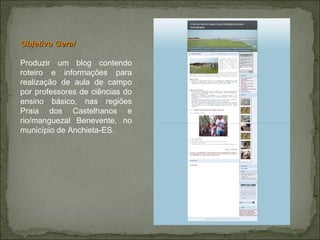 Objetivo Geral Produzir um blog contendo roteiro e informações para realização de aula de campo por professores de ciências do ensino básico, nas regiões Praia dos Castelhanos e rio/manguezal Benevente, no município de Anchieta-ES.  