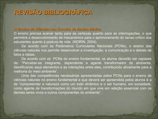 O Ensino de Ciências nas Escolas de Ensino Básico O ensino precisa acenar tanto para as certezas quanto para as interrogações, o que permitirá o desenvolvimento de mecanismos para o aprimoramento do senso crítico dos estudantes quanto à postura de vida. (MORIN, 2004). De acordo com os Parâmetros Curriculares Nacionais (PCNs), o ensino das ciências naturais nos permite desenvolver a investigação, a comunicação e o debate de fatos e idéias.  De acordo com os  PCNs do ensino fundamental, os alunos deverão ser capazes de: “Perceber-se integrante, dependente e agente transformador do ambiente, identificando seus elementos e as interações entre eles, contribuindo ativamente para a melhoria do meio ambiente”.  Uma das competências necessárias apresentadas pelos PCNs para o ensino de ciências naturais no ensino fundamental e que deverá ser apreendida pelos alunos é a de “compreender a natureza como um todo dinâmico e o ser humano, em sociedade, como agente de transformações do mundo em que vive em relação essencial com os demais seres vivos e outros componentes do ambiente”.  REVISÃO BIBLIOGRÁFICA 