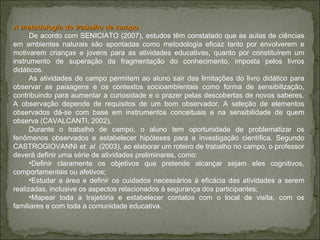 A metodologia do trabalho de campo De acordo com SENICIATO (2007), estudos têm constatado que as aulas de ciências em ambientes naturais são apontadas como metodologia eficaz tanto por envolverem e motivarem crianças e jovens para as atividades educativas, quanto por constituírem um instrumento de superação da fragmentação do conhecimento, imposta pelos livros didáticos.  As atividades de campo permitem ao aluno sair das limitações do livro didático para observar as paisagens e os contextos socioambientais como forma de sensibilização, contribuindo para aumentar a curiosidade e o prazer pelas descobertas de novos saberes. A observação depende de requisitos de um bom observador. A seleção de elementos observados dá-se com base em instrumentos conceituais e na sensibilidade de quem observa (CAVALCANTI, 2002). Durante o trabalho de campo, o aluno tem oportunidade de problematizar os fenômenos observados e estabelecer hipóteses para a investigação científica. Segundo CASTROGIOVANNI  et. al.  (2003), ao elaborar um roteiro de trabalho no campo, o professor deverá definir uma série de atividades preliminares, como:  Definir claramente os objetivos que pretende alcançar sejam eles cognitivos, comportamentais ou afetivos;  Estudar a área e definir os cuidados necessários à eficácia das atividades a serem realizadas, inclusive os aspectos relacionados à segurança dos participantes; Mapear toda a trajetória e estabelecer contatos com o local de visita, com os familiares e com toda a comunidade educativa. 