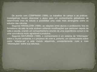De acordo com COMPINANI (1999), os trabalhos de campo e as práticas  investigativas devem direcionar o aluno para um conhecimento globalizado de determinada área de estudo e possibilitar uma visão mais abrangente sobre os estudos das ciências. Segundo KRASILCHIK (1986), as relações entre alunos e professores fora do formalismo da sala de aula acabam sofrendo modificações que perduram depois da volta à escola, criando um companheirismo oriundo de uma experiência comum e de uma convivência muito agradável e produtiva. Segundo MATURANA (1995), o conhecimento é um sistema de “informação” sobre o mundo ambiente, e o processo de viver é, portanto, um conhecimento sobre como ”adaptar-se” a este mundo adquirindo, constantemente, mais e mais “informações” sobre sua natureza . 