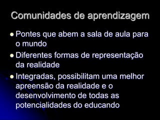 Comunidades de aprendizagem
 Pontes  que abem a sala de aula para
  o mundo
 Diferentes formas de representação
  da realidade
 Integradas, possibilitam uma melhor
  apreensão da realidade e o
  desenvolvimento de todas as
  potencialidades do educando
 